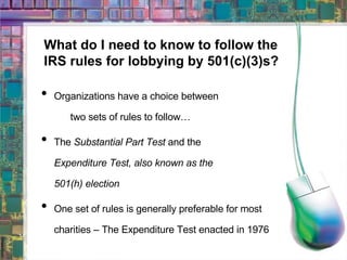 What do I need to know to follow the  IRS rules for lobbying by 501(c)(3)s? Organizations have a choice between  two sets of rules to follow… The  Substantial Part Test  and the  Expenditure Test, also known as the  501(h) election One set of rules is generally preferable for most charities – The Expenditure Test enacted in 1976 
