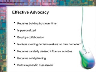 Effective Advocacy Requires building trust over time Is personalized Employs collaboration Involves meeting decision makers on their home turf Requires carefully devised influence activities Requires solid planning Builds in periodic assessment  