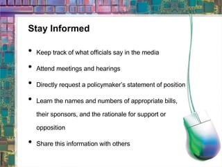 Stay Informed Keep track of what officials say in the media Attend meetings and hearings  Directly request a policymaker’s statement of position Learn the names and numbers of appropriate bills, their sponsors, and the rationale for support or opposition Share this information with others 