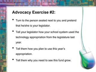 Advocacy Exercise #2: Turn to the person seated next to you and pretend that he/she is your legislator. Tell your legislator how your school system used the technology appropriation from the legislature last year. Tell them how you plan to use this year’s appropriation. Tell them why you need to see this fund grow. 