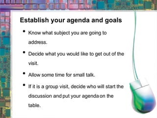 Establish your agenda and goals Know what subject you are going to address. Decide what you would like to get out of the visit. Allow some time for small talk. If it is a group visit, decide who will start the discussion and put your agenda on the table. 