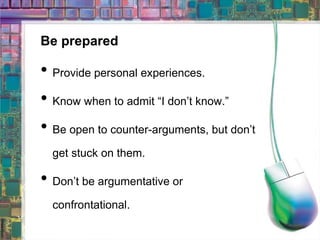 Be prepared Provide personal experiences. Know when to admit “I don’t know.” Be open to counter-arguments, but don’t get stuck on them. Don’t be argumentative or confrontational. 