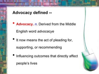 Advocacy defined -- Advocacy.  n .  Derived from the Middle English word  advocacye It now means the act of pleading for, supporting, or recommending Influencing outcomes that directly affect people’s lives 
