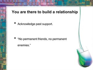 You are there to build a relationship Acknowledge past support. “ No permanent friends, no permanent enemies.” 