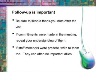 Follow-up is important Be sure to send a thank-you note after the visit.  If commitments were made in the meeting, repeat your understanding of them. If staff members were present, write to them too.  They can often be important allies. 