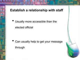 Establish a relationship with staff Usually more accessible than the elected official Can usually help to get your message through 