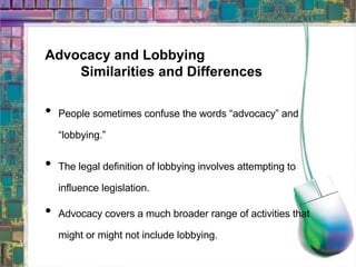 Advocacy and Lobbying Similarities and Differences People sometimes confuse the words “advocacy” and “lobbying.” The legal definition of lobbying involves attempting to influence legislation. Advocacy covers a much broader range of activities that might or might not include lobbying. 
