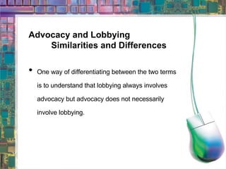 Advocacy and Lobbying Similarities and Differences One way of differentiating between the two terms is to understand that lobbying always involves advocacy but advocacy does not necessarily involve lobbying. 