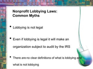 Nonprofit Lobbying Laws: Common Myths Lobbying is not legal Even if lobbying is legal it will make an organization subject to audit by the IRS There are no clear definitions of what is lobbying and what is not lobbying 