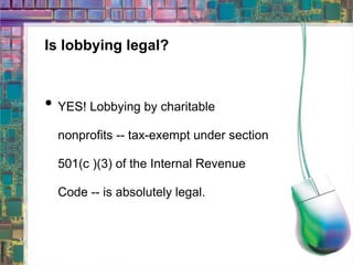 Is lobbying legal? YES! Lobbying by charitable nonprofits -- tax-exempt under section 501(c )(3) of the Internal Revenue Code -- is absolutely legal.   
