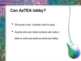 Can AzTEA lobby? Of course it can, it should, and it’s easy. Anyone who can make a phone call, write a letter or write and send an email can lobby. 