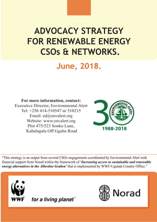ADVOCACY STRATEGY
FOR RENEWABLE ENERGY
CSOs & NETWORKS.
1988-2018
For more information, contact:
Executive Director, Environmental Alert
Tel: +256 414-510547 or 510215
Email: ed@envalert.org
Website: www.envalert.org
Plot 475/523 Sonko Lane,
Kabalagala Off Ggaba Road
“This strategy is an output from several CSOs engagements coordinated by Environmental Alert with
financial support from Norad within the framework of ‘Increasing access to sustainable and renewable
energy alternatives in the Albertine Graben’ that is implemented by WWF-Uganda Country Office.”
June, 2018.
 