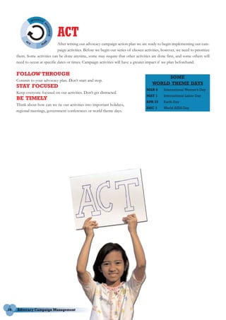 ACT
                               After writing our advocacy campaign action plan we are ready to begin implementing our cam-
                               paign activities. Before we begin our series of chosen activities, however, we need to prioritize
     them. Some activities can be done anytime, some may require that other activities are done first, and some others will
     need to occur at specific dates or times. Campaign activities will have a greater impact if we plan beforehand.

     FOLLOW THROUGH
                                                                                                SOME
     Commit to your advocacy plan. Don’t start and stop.
                                                                                           WORLD THEME DAYS
     STAY FOCUSED
                                                                                       MAR 8      International Women’s Day
     Keep everyone focused on our activities. Don’t get distracted.
                                                                                       MAY 1      International Labor Day
     BE TIMELY
                                                                                       APR 22     Earth Day
     Think about how can we tie our activities into important holidays,
                                                                                       DEC 1      World AIDS Day
     regional meetings, government conferences or world theme days.




16
 
