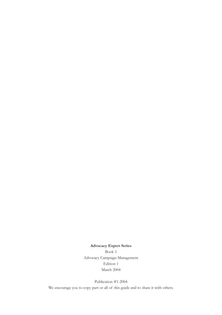 Advocacy Expert Series
                                 Book 1
                      Advocacy Campaign Management
                                Edition 1
                               March 2004

                          Publication #1-2004
We encourage you to copy part or all of this guide and to share it with others.
 