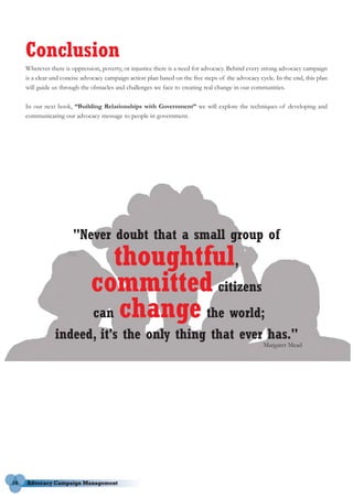 Conclusion
     Wherever there is oppression, poverty, or injustice there is a need for advocacy. Behind every strong advocacy campaign
     is a clear and concise advocacy campaign action plan based on the five steps of the advocacy cycle. In the end, this plan
     will guide us through the obstacles and challenges we face to creating real change in our communities.

     In our next book, “Building Relationships with Government” we will explore the techniques of developing and
     communicating our advocacy message to people in government.




                        "Never doubt that a small group of
                                  thoughtful,
                               committed citizens
                               can change the world;
                indeed, it's the only thing that ever has."
                                                                                                    Margaret Mead




18
 