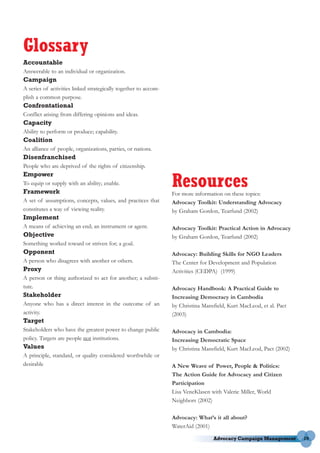 Glossary
Accountable
Answerable to an individual or organization.
Campaign
A series of activities linked strategically together to accom-
plish a common purpose.
Confrontational
Conflict arising from differing opinions and ideas.
Capacity
Ability to perform or produce; capability.
Coalition
An alliance of people, organizations, parties, or nations.
Disenfranchised
People who are deprived of the rights of citizenship.


                                                                 Resources
Empower
To equip or supply with an ability; enable.
Framework                                                        For more information on these topics:
A set of assumptions, concepts, values, and practices that       Advocacy Toolkit: Understanding Advocacy
constitutes a way of viewing reality.                            by Graham Gordon, Tearfund (2002)
Implement
A means of achieving an end; an instrument or agent.             Advocacy Toolkit: Practical Action in Advocacy
Objective                                                        by Graham Gordon, Tearfund (2002)
Something worked toward or striven for; a goal.
Opponent                                                         Advocacy: Building Skills for NGO Leaders
A person who disagrees with another or others.                   The Center for Development and Population
Proxy                                                            Activities (CEDPA) (1999)
A person or thing authorized to act for another; a substi-
tute.                                                            Advocacy Handbook: A Practical Guide to
Stakeholder                                                      Increasing Democracy in Cambodia
Anyone who has a direct interest in the outcome of an            by Christina Mansfield, Kurt MacLeod, et al. Pact
activity.                                                        (2003)
Target
Stakeholders who have the greatest power to change public        Advocacy in Cambodia:
policy. Targets are people not institutions.                     Increasing Democratic Space
Values                                                           by Christina Mansfield, Kurt MacLeod, Pact (2002)
A principle, standard, or quality considered worthwhile or
desirable                                                        A New Weave of Power, People & Politics:
                                                                 The Action Guide for Advocacy and Citizen
                                                                 Participation
                                                                 Lisa VeneKlasen with Valerie Miller, World
                                                                 Neighbors (2002)

                                                                 Advocacy: What’s it all about?
                                                                 WaterAid (2001)

                                                                                                                     19
 