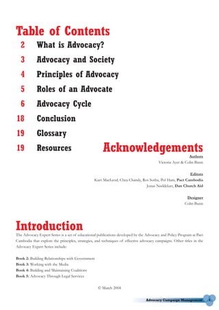 Table of Contents
   2         What is Advocacy?
   3         Advocacy and Society
   4         Principles of Advocacy
   5         Roles of an Advocate
   6         Advocacy Cycle
18           Conclusion
19           Glossary
19           Resources                                Acknowledgements                                     Authors
                                                                                         Victoria Ayer & Colin Bunn

                                                                                                       Editors
                                                 Kurt MacLeod, Chea Chandy, Ros Sotha, Pol Ham, Pact Cambodia
                                                                              Jonas Nøddekær, Dan Church Aid

                                                                                                          Designer
                                                                                                         Colin Bunn




Introduction
The Advocacy Expert Series is a set of educational publications developed by the Advocacy and Policy Program at Pact
Cambodia that explore the principles, strategies, and techniques of effective advocacy campaigns. Other titles in the
Advocacy Expert Series include:

Book 2: Building Relationships with Government
Book 3: Working with the Media
Book 4: Building and Maintaining Coalitions
Book 5: Advocacy Through Legal Services

                                                   © March 2004

                                                                                                                        1
 