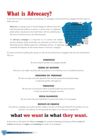 What is Advocacy?
    In this book we discuss the principles and techniques of managing a successful advocacy campaign. Our first step is to
    define advocacy:
                                                                                               Advocacy in
                                                                                                 CAMBODIA
        Advocacy is a strategic series of actions designed to influence those who        In 2002, a large fire in the Block
                                                                                         Tanpa neighborhood displaced
        hold governmental, political, economic or private power to implement             300 families. The local authorities
        public policies and practices that benefit those with less political power       proposed forced relocation as a
                                                                                         solution but the UNDP and local
        and fewer economic resources (the affected group).                               NGOs intervened. Their advocacy
                                                                                         campaign used media attention
                                                                                         and donor pressure to convince
        An advocacy campaign is a long-term set of activities that includes              the authorities to wait until emer-
        research, planning, acting, monitoring, and evaluating our advocacy efforts.     gency shelters were erected and
                                                                                         another suitable site for their
        Alleviating poverty, fighting oppression, challenging injustice, or supporting   community was found.
        sustainable development are all common themes of advocacy campaigns.

    No matter what kind of public policy change we seek, all successful advocacy campaigns share the same characteristics.
    They are:

                                                        STRATEGIC
                                      We must research and plan our campaign carefully.

                                                 SERIES OF ACTIONS
            Advocacy is not simply one phone call, one petition, or one march but a set of coordinated activities.

                                             DESIGNED TO PERSUADE
                    We must use ideas or provide arguments that convince people that the desired change
                                           is important and they will support it.

                                                        TARGETED
                          We must aim our persuasion efforts at specific people who have the power
                                        to make our advocacy campaign successful.

                                                  BUILD ALLIANCES
                       We must work with many stakeholders to increase the impact of our campaign.

                                                RESULTS IN CHANGE
      Our advocacy campaign must result in positive change in the lives of the people affected by the problem. For our
                  advocacy to be effective we must persuade the targets of our advocacy campaign that


         what we want is what they want.
    In this book we will explore the different strategies for research and planning, choosing an effective series of
    actions, identifying our targets, and evaluating the results of the campaign.



2
 