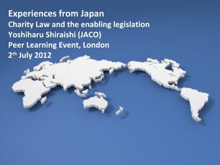 Experiences from Japan
Charity Law and the enabling legislation
Yoshiharu Shiraishi (JACO)
Peer Learning Event, London
2th July 2012
 