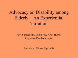 Advocacy on Disability among
Elderly – An Experiential
Narration
Ravi Samuel MA MPhil PGCARM (Lond)
Cognitive Psychotherapist
Secretary - Vision Age India
 