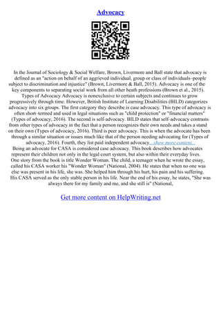 Advocacy
In the Journal of Sociology & Social Welfare, Brown, Livermore and Ball state that advocacy is
defined as an "action on behalf of an aggrieved individual, group or class of individuals–people
subject to discrimination and injustice" (Brown, Livermore & Ball, 2015). Advocacy is one of the
key components to separating social work from all other heath professions (Brown et al., 2015).
Types of Advocacy Advocacy is nonexclusive to certain subjects and continues to grow
progressively through time. However, British Institute of Learning Disabilities (BILD) categorizes
advocacy into six groups. The first category they describe is case advocacy. This type of advocacy is
often short–termed and used in legal situations such as "child protection" or "financial matters"
(Types of advocacy, 2016). The second is self–advocacy. BILD states that self–advocacy contrasts
from other types of advocacy in the fact that a person recognizes their own needs and takes a stand
on their own (Types of advocacy, 2016). Third is peer advocacy. This is when the advocate has been
through a similar situation or issues much like that of the person needing advocating for (Types of
advocacy, 2016). Fourth, they list paid independent advocacy....show more content...
Being an advocate for CASA is considered case advocacy. This book describes how advocates
represent their children not only in the legal court system, but also within their everyday lives.
One story from the book is title Wonder Woman. The child, a teenager when he wrote the essay,
called his CASA worker his "Wonder Woman" (National, 2004). He states that when no one was
else was present in his life, she was. She helped him through his hurt, his pain and his suffering.
His CASA served as the only stable person in his life. Near the end of his essay, he states, "She was
always there for my family and me, and she still is" (National,
Get more content on HelpWriting.net
 