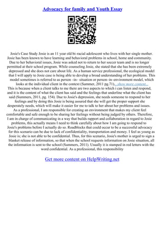Advocacy for family and Youth Essay
Josie's Case Study Josie is an 11 year old bi–racial adolescent who lives with her single mother.
Josie has been known to have learning and behavioral problems in school, home and community.
Due to her behavioral issues, Josie was asked not to return to her soccer team and is no longer
permitted at their school program. While counseling Josie, she stated that she has been extremely
depressed and she does not care about life. As a human service professional, the ecological model
that I will apply to Josie case is being able to develop a broad understanding of her problems. This
model sometimes is referred to as person –in– situation or person–in–environment model, which
looks at the individual client in the context (Summer, 2011 pg.71)....show more content...
This is because when a client talks to me there are two aspects to which i can listen and respond,
and it is the content of what the client has said and the feelings that underline what the client has
said (Summers, 2011, pg. 154). Due to Josie's depression, she needs someone to respond to her
feelings and by doing this Josie is being assured that she will get the proper support she
desperately needs, which will make it easier for me to talk to her about her problems and issues.
As a professional, I am responsible for creating an environment that makes my client feel
comfortable and safe enough to be sharing her feelings without being judged by others. Therefore,
I am in charge of communicating in a way that builds rapport and collaboration in regard to Josie
problems, this actually means I need to think carefully about how I am going to respond to
Josie's problems before I actually do so. Roadblocks that could occur to be a successful advocacy
for this scenario can be due to lack of confidentiality, transportation and money. I feel as young as
Josie is; she is not able to be confidential. Thus, for this scenario, Josie's mother is urged to sign a
blanket release of information, so that when the school requests information on Josie situation, all
the information is sent to the school (Summers, 2011). Usually it is stamped in red letters with the
word confidential. As a professional, this responsibility
Get more content on HelpWriting.net
 