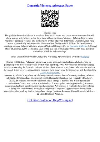 Domestic Violence Advocacy Paper
Societal Issue
The goal for domestic violence is to reduce these social norms and create an environment that will
allow women and children to live their lives without the fear of violence. Relationships between
victims of domestic violence and their abusers are full of power differences. Ordinarily, men have
power economically and physically. These realities further make it difficult for the victims to
negotiate on equal balance with their abusers (National Resource Ctr on Domestic Violence, & United
States of America. (2005). This only leads to the idea that women are oppressed by male power in
our society, which includes marriage.
Three Distinctions between Change and Advocacy Perspectives to Domestic Violence
Homan (2011) states "advocacy gives voice to our knowledge and values on behalf of and in
partnership with those whose voices are not often heard" (p. 404). Advocacy for domestic violence
involves advocating for domestic violence victims, those who are powerless to advocate for services
they need, it also involves advocating to empower them to advocate for themselves and their families,
...show more content...
However in order to bring about social change it requires some form of advocacy to do so, whether
advocating for individuals or groups of people (Laureate Education, Inc. (Executive Producer).
(2009). In relations to domestic violence, social change is political and it requires critical
examination of power and control within society. It also requires moving pro–actively to create
systemic and cultural transformation based on respect. Advocacy as it relates to domestic violence
is being able to understand the societal and personal impact of oppression and internalized
oppression, then working hard to bring about change (National Resource Ctr on Domestic Violence,
& United States of America.
Get more content on HelpWriting.net
 