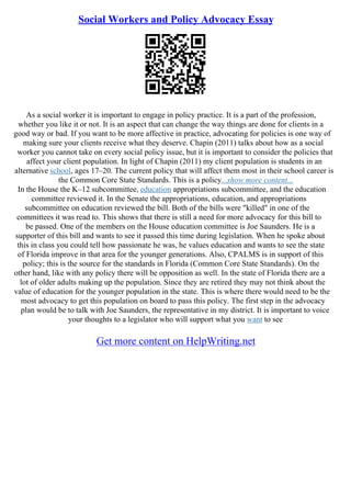Social Workers and Policy Advocacy Essay
As a social worker it is important to engage in policy practice. It is a part of the profession,
whether you like it or not. It is an aspect that can change the way things are done for clients in a
good way or bad. If you want to be more affective in practice, advocating for policies is one way of
making sure your clients receive what they deserve. Chapin (2011) talks about how as a social
worker you cannot take on every social policy issue, but it is important to consider the policies that
affect your client population. In light of Chapin (2011) my client population is students in an
alternative school, ages 17–20. The current policy that will affect them most in their school career is
the Common Core State Standards. This is a policy...show more content...
In the House the K–12 subcommittee, education appropriations subcommittee, and the education
committee reviewed it. In the Senate the appropriations, education, and appropriations
subcommittee on education reviewed the bill. Both of the bills were "killed" in one of the
committees it was read to. This shows that there is still a need for more advocacy for this bill to
be passed. One of the members on the House education committee is Joe Saunders. He is a
supporter of this bill and wants to see it passed this time during legislation. When he spoke about
this in class you could tell how passionate he was, he values education and wants to see the state
of Florida improve in that area for the younger generations. Also, CPALMS is in support of this
policy; this is the source for the standards in Florida (Common Core State Standards). On the
other hand, like with any policy there will be opposition as well. In the state of Florida there are a
lot of older adults making up the population. Since they are retired they may not think about the
value of education for the younger population in the state. This is where there would need to be the
most advocacy to get this population on board to pass this policy. The first step in the advocacy
plan would be to talk with Joe Saunders, the representative in my district. It is important to voice
your thoughts to a legislator who will support what you want to see
Get more content on HelpWriting.net
 