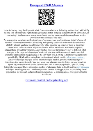 Examples Of Self Advocacy
In the following essay I will provide a brief overview Advocacy, following on from this I will briefly
out line self–advocacy and rights based approaches. I shall compare and contrast both approaches, in
concluding I shall comment on my research and provide recommendations to enhance service
provision within the social care field.
As an emerging social care professional one of our main roles is advocating on behalf of some of
the most vulnerable members of our society, first priority to service users is that we ensure we
abide by ethical, legal and moral framework, while ensuring we empower them to have their
voices heard. Advocacy is an important element within social care, it strives to empower,
safeguard and protect the vulnerable. As wilks has proposed defining advocacy is difficult, what
emerges is the range and diversity of services it provides and is very much service user led,
ultimately keeping their independence at the very heart of it. ( 2012.p1). the following definitions
provided by SEAP, offers a simplistic explanation of what it entails....show more content...
An advocate might help you access information you need or go with you to meetings or
interviews, in a supportive role. You may want your advocate to write letters on your behalf, or
speak for you in situations where you don't feel able to speak for yourself." (SEAP, 2016).
In the following essay I have chosen two models of advocacy, I aim to briefly out line self–advocacy
and rights based approaches. I shall compare and contrast both approaches, in concluding I shall
comment on my research and provide recommendations to enhance service provision within the
social care
Get more content on HelpWriting.net
 