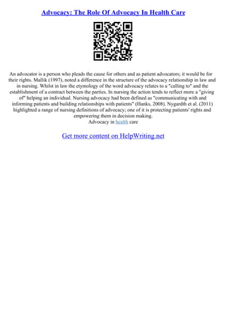 Advocacy: The Role Of Advocacy In Health Care
An advocator is a person who pleads the cause for others and as patient advocators; it would be for
their rights. Mallik (1997), noted a difference in the structure of the advocacy relationship in law and
in nursing. Whilst in law the etymology of the word advocacy relates to a "calling to" and the
establishment of a contract between the parties. In nursing the action tends to reflect more a "giving
of" helping an individual. Nursing advocacy had been defined as "communicating with and
informing patients and building relationships with patients" (Hanks, 2008). Nygardth et al. (2011)
highlighted a range of nursing definitions of advocacy; one of it is protecting patients' rights and
empowering them in decision making.
Advocacy in health care
Get more content on HelpWriting.net
 