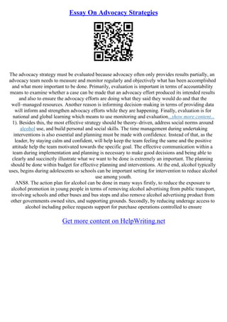 Essay On Advocacy Strategies
The advocacy strategy must be evaluated because advocacy often only provides results partially, an
advocacy team needs to measure and monitor regularly and objectively what has been accomplished
and what more important to be done. Primarily, evaluation is important in terms of accountability
means to examine whether a case can be made that an advocacy effort produced its intended results
and also to ensure the advocacy efforts are doing what they said they would do and that the
well–managed resources. Another reason is informing decision–making in terms of providing data
will inform and strengthen advocacy efforts while they are happening. Finally, evaluation is for
national and global learning which means to use monitoring and evaluation...show more content...
1). Besides this, the most effective strategy should be theory–driven, address social norms around
alcohol use, and build personal and social skills. The time management during undertaking
interventions is also essential and planning must be made with confidence. Instead of that, as the
leader, by staying calm and confident, will help keep the team feeling the same and the positive
attitude help the team motivated towards the specific goal. The effective communication within a
team during implementation and planning is necessary to make good decisions and being able to
clearly and succinctly illustrate what we want to be done is extremely an important. The planning
should be done within budget for effective planning and interventions. At the end, alcohol typically
uses, begins during adolescents so schools can be important setting for intervention to reduce alcohol
use among youth.
ANS8. The action plan for alcohol can be done in many ways firstly, to reduce the exposure to
alcohol promotion in young people in terms of removing alcohol advertising from public transport,
involving schools and other buses and bus stops and also remove alcohol advertising product from
other governments owned sites, and supporting grounds. Secondly, by reducing underage access to
alcohol including police requests support for purchase operations controlled to ensure
Get more content on HelpWriting.net
 