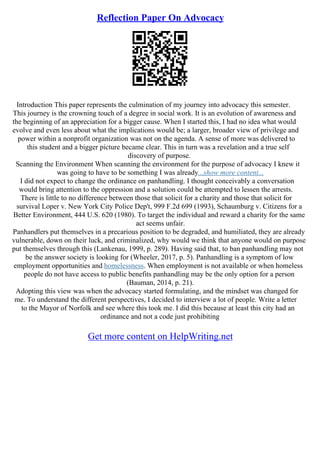 Reflection Paper On Advocacy
Introduction This paper represents the culmination of my journey into advocacy this semester.
This journey is the crowning touch of a degree in social work. It is an evolution of awareness and
the beginning of an appreciation for a bigger cause. When I started this, I had no idea what would
evolve and even less about what the implications would be; a larger, broader view of privilege and
power within a nonprofit organization was not on the agenda. A sense of more was delivered to
this student and a bigger picture became clear. This in turn was a revelation and a true self
discovery of purpose.
Scanning the Environment When scanning the environment for the purpose of advocacy I knew it
was going to have to be something I was already...show more content...
I did not expect to change the ordinance on panhandling. I thought conceivably a conversation
would bring attention to the oppression and a solution could be attempted to lessen the arrests.
There is little to no difference between those that solicit for a charity and those that solicit for
survival Loper v. New York City Police Dep't, 999 F.2d 699 (1993), Schaumburg v. Citizens for a
Better Environment, 444 U.S. 620 (1980). To target the individual and reward a charity for the same
act seems unfair.
Panhandlers put themselves in a precarious position to be degraded, and humiliated, they are already
vulnerable, down on their luck, and criminalized, why would we think that anyone would on purpose
put themselves through this (Lankenau, 1999, p. 289). Having said that, to ban panhandling may not
be the answer society is looking for (Wheeler, 2017, p. 5). Panhandling is a symptom of low
employment opportunities and homelessness. When employment is not available or when homeless
people do not have access to public benefits panhandling may be the only option for a person
(Bauman, 2014, p. 21).
Adopting this view was when the advocacy started formulating, and the mindset was changed for
me. To understand the different perspectives, I decided to interview a lot of people. Write a letter
to the Mayor of Norfolk and see where this took me. I did this because at least this city had an
ordinance and not a code just prohibiting
Get more content on HelpWriting.net
 