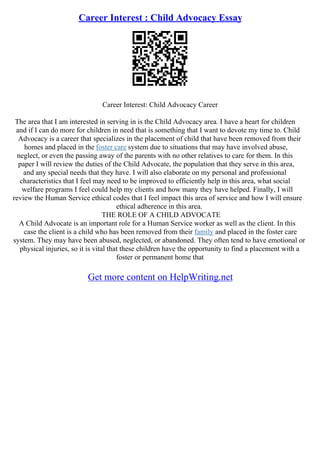 Career Interest : Child Advocacy Essay
Career Interest: Child Advocacy Career
The area that I am interested in serving in is the Child Advocacy area. I have a heart for children
and if I can do more for children in need that is something that I want to devote my time to. Child
Advocacy is a career that specializes in the placement of child that have been removed from their
homes and placed in the foster care system due to situations that may have involved abuse,
neglect, or even the passing away of the parents with no other relatives to care for them. In this
paper I will review the duties of the Child Advocate, the population that they serve in this area,
and any special needs that they have. I will also elaborate on my personal and professional
characteristics that I feel may need to be improved to efficiently help in this area, what social
welfare programs I feel could help my clients and how many they have helped. Finally, I will
review the Human Service ethical codes that I feel impact this area of service and how I will ensure
ethical adherence in this area.
THE ROLE OF A CHILD ADVOCATE
A Child Advocate is an important role for a Human Service worker as well as the client. In this
case the client is a child who has been removed from their family and placed in the foster care
system. They may have been abused, neglected, or abandoned. They often tend to have emotional or
physical injuries, so it is vital that these children have the opportunity to find a placement with a
foster or permanent home that
Get more content on HelpWriting.net
 