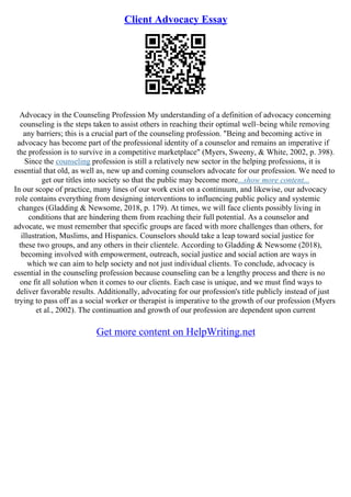Client Advocacy Essay
Advocacy in the Counseling Profession My understanding of a definition of advocacy concerning
counseling is the steps taken to assist others in reaching their optimal well–being while removing
any barriers; this is a crucial part of the counseling profession. "Being and becoming active in
advocacy has become part of the professional identity of a counselor and remains an imperative if
the profession is to survive in a competitive marketplace" (Myers, Sweeny, & White, 2002, p. 398).
Since the counseling profession is still a relatively new sector in the helping professions, it is
essential that old, as well as, new up and coming counselors advocate for our profession. We need to
get our titles into society so that the public may become more...show more content...
In our scope of practice, many lines of our work exist on a continuum, and likewise, our advocacy
role contains everything from designing interventions to influencing public policy and systemic
changes (Gladding & Newsome, 2018, p. 179). At times, we will face clients possibly living in
conditions that are hindering them from reaching their full potential. As a counselor and
advocate, we must remember that specific groups are faced with more challenges than others, for
illustration, Muslims, and Hispanics. Counselors should take a leap toward social justice for
these two groups, and any others in their clientele. According to Gladding & Newsome (2018),
becoming involved with empowerment, outreach, social justice and social action are ways in
which we can aim to help society and not just individual clients. To conclude, advocacy is
essential in the counseling profession because counseling can be a lengthy process and there is no
one fit all solution when it comes to our clients. Each case is unique, and we must find ways to
deliver favorable results. Additionally, advocating for our profession's title publicly instead of just
trying to pass off as a social worker or therapist is imperative to the growth of our profession (Myers
et al., 2002). The continuation and growth of our profession are dependent upon current
Get more content on HelpWriting.net
 