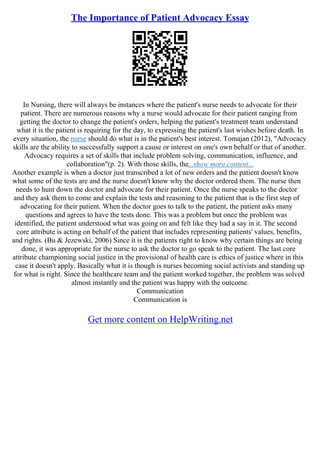 The Importance of Patient Advocacy Essay
In Nursing, there will always be instances where the patient's nurse needs to advocate for their
patient. There are numerous reasons why a nurse would advocate for their patient ranging from
getting the doctor to change the patient's orders, helping the patient's treatment team understand
what it is the patient is requiring for the day, to expressing the patient's last wishes before death. In
every situation, the nurse should do what is in the patient's best interest. Tomajan (2012), "Advocacy
skills are the ability to successfully support a cause or interest on one's own behalf or that of another.
Advocacy requires a set of skills that include problem solving, communication, influence, and
collaboration"(p. 2). With those skills, the...show more content...
Another example is when a doctor just transcribed a lot of new orders and the patient doesn't know
what some of the tests are and the nurse doesn't know why the doctor ordered them. The nurse then
needs to hunt down the doctor and advocate for their patient. Once the nurse speaks to the doctor
and they ask them to come and explain the tests and reasoning to the patient that is the first step of
advocating for their patient. When the doctor goes to talk to the patient, the patient asks many
questions and agrees to have the tests done. This was a problem but once the problem was
identified, the patient understood what was going on and felt like they had a say in it. The second
core attribute is acting on behalf of the patient that includes representing patients' values, benefits,
and rights. (Bu & Jezewski, 2006) Since it is the patients right to know why certain things are being
done, it was appropriate for the nurse to ask the doctor to go speak to the patient. The last core
attribute championing social justice in the provisional of health care is ethics of justice where in this
case it doesn't apply. Basically what it is though is nurses becoming social activists and standing up
for what is right. Since the healthcare team and the patient worked together, the problem was solved
almost instantly and the patient was happy with the outcome.
Communication
Communication is
Get more content on HelpWriting.net
 