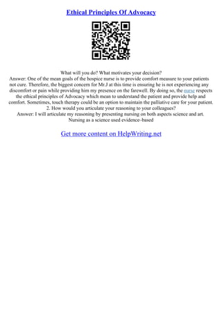 Ethical Principles Of Advocacy
What will you do? What motivates your decision?
Answer: One of the mean goals of the hospice nurse is to provide comfort measure to your patients
not cure. Therefore, the biggest concern for Mr.J at this time is ensuring he is not experiencing any
discomfort or pain while providing him my presence on the farewell. By doing so, the nurse respects
the ethical principles of Advocacy which mean to understand the patient and provide help and
comfort. Sometimes, touch therapy could be an option to maintain the palliative care for your patient.
2. How would you articulate your reasoning to your colleagues?
Answer: I will articulate my reasoning by presenting nursing on both aspects science and art.
Nursing as a science used evidence–based
Get more content on HelpWriting.net
 