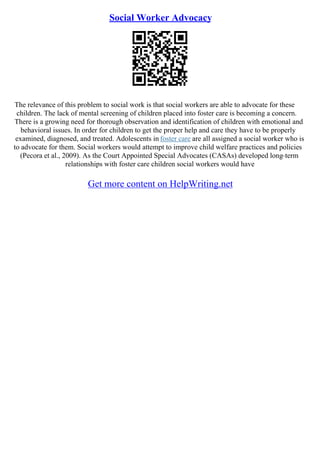 Social Worker Advocacy
The relevance of this problem to social work is that social workers are able to advocate for these
children. The lack of mental screening of children placed into foster care is becoming a concern.
There is a growing need for thorough observation and identification of children with emotional and
behavioral issues. In order for children to get the proper help and care they have to be properly
examined, diagnosed, and treated. Adolescents in foster care are all assigned a social worker who is
to advocate for them. Social workers would attempt to improve child welfare practices and policies
(Pecora et al., 2009). As the Court Appointed Special Advocates (CASAs) developed long–term
relationships with foster care children social workers would have
Get more content on HelpWriting.net
 