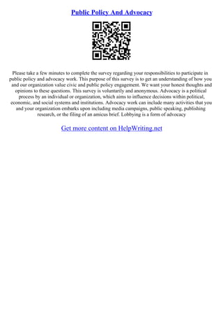 Public Policy And Advocacy
Please take a few minutes to complete the survey regarding your responsibilities to participate in
public policy and advocacy work. This purpose of this survey is to get an understanding of how you
and our organization value civic and public policy engagement. We want your honest thoughts and
opinions to these questions. This survey is voluntarily and anonymous. Advocacy is a political
process by an individual or organization, which aims to influence decisions within political,
economic, and social systems and institutions. Advocacy work can include many activities that you
and your organization embarks upon including media campaigns, public speaking, publishing
research, or the filing of an amicus brief. Lobbying is a form of advocacy
Get more content on HelpWriting.net
 