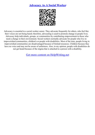 Advocacy As A Social Worker
Advocacy is essential to a social worker career. They advocate frequently for others, who feel like
their voices are not being heard; therefore, advocating is used to promote change in people lives.
Advocacy help individuals, groups, or communities by contributing empowerment to those who
need a change in their environment. Social workers normally advocate for people who live in
impoverished communities, children's or people with disabilities. Most of the time, people living in
impoverished communities are disadvantaged because of limited resources. Children because they
have no voice and may not be aware of unfairness. Also, in my opinion, people with disabilities do
not get heard because of the stigma that is attached to a person with a disability.
Get more content on HelpWriting.net
 