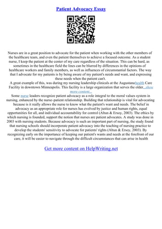 Patient Advocacy Essay
Nurses are in a great position to advocate for the patient when working with the other members of
the healthcare team, and even the patient themselves to achieve a focused outcome. As a student
nurse, I keep the patient at the center of my care regardless of the situation. This can be hard, as
sometimes in the healthcare field the lines can be blurred by differences in the opinions of
healthcare workers and family members, as well as influences of circumstantial factors. The way
that I advocate for my patients is by being aware of my patient's needs and want, and expressing
these needs when the patient can't.
A great example of this, was during my nursing leadership clinicals at the Augustanahealth Care
Facility in downtown Minneapolis. This facility is a large organization that serves the older...show
more content...
Some nurse leaders recognize patient advocacy as a role integral to the moral values system in
nursing, enhanced by the nurse–patient relationship. Building that relationship is vital for advocating
because is it really allows the nurse to know what the patient's want and needs. The belief in
advocacy as an appropriate role for nurses has evolved by justice and human rights, equal
opportunities for all, and individual accountability for control (Altun & Ersoy, 2003). The ethics by
which nursing is founded, support the notion that nurses are patient advocates. A study was done in
2003 with nursing students. Because advocacy is such an important part of nursing, the study found
that nursing schools should incorporate patient advocacy into the teaching of nursing practice to
develop the students' sensitivity to advocate for patients' rights (Altun & Ersoy, 2003). By
recognizing early on the importance of keeping our patient's wants and needs at the forefront of our
care, it will be easier to navigate through the difficult circumstances that can arise in health
Get more content on HelpWriting.net
 