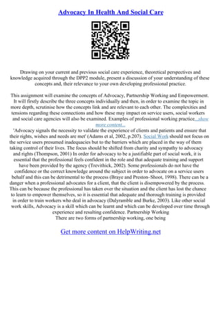 Advocacy In Health And Social Care
Drawing on your current and previous social care experience, theoretical perspectives and
knowledge acquired through the DPP2 module, present a discussion of your understanding of these
concepts and, their relevance to your own developing professional practice.
This assignment will examine the concepts of Advocacy, Partnership Working and Empowerment.
It will firstly describe the three concepts individually and then, in order to examine the topic in
more depth, scrutinise how the concepts link and are relevant to each other. The complexities and
tensions regarding these connections and how these may impact on service users, social workers
and social care agencies will also be examined. Examples of professional working practice...show
more content...
'Advocacy signals the necessity to validate the experience of clients and patients and ensure that
their rights, wishes and needs are met' (Adams et al, 2002, p.207). Social Work should not focus on
the service users presumed inadequacies but to the barriers which are placed in the way of them
taking control of their lives. The focus should be shifted from charity and sympathy to advocacy
and rights (Thompson, 2001) In order for advocacy to be a justifiable part of social work, it is
essential that the professional feels confident in the role and that adequate training and support
have been provided by the agency (Trevithick, 2002). Some professionals do not have the
confidence or the correct knowledge around the subject in order to advocate on a service users
behalf and this can be detrimental to the process (Braye and Preston–Shoot, 1998). There can be a
danger when a professional advocates for a client, that the client is disempowered by the process.
This can be because the professional has taken over the situation and the client has lost the chance
to learn to empower themselves, so it is essential that adequate and thorough training is provided
in order to train workers who deal in advocacy (Dalyramble and Burke, 2003). Like other social
work skills, Advocacy is a skill which can be learnt and which can be developed over time through
experience and resulting confidence. Partnership Working
There are two forms of partnership working, one being
Get more content on HelpWriting.net
 