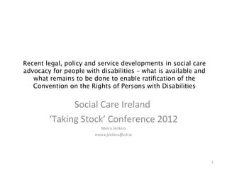 Recent legal, policy and service developments in social care
advocacy for people with disabilities – what is available and
   what remains to be done to enable ratification of the
   Convention on the Rights of Persons with Disabilities


              Social Care Ireland
        ‘Taking Stock’ Conference 2012
                          Moira Jenkins
                        moira.jenkins@cit.ie




                                                                1
 