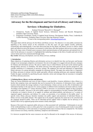 Information and Knowledge Management                                                                   www.iiste.org
ISSN 2224-5758 (Paper) ISSN 2224-896X (Online)
Vol.3, No.3, 2013


Advocacy for the Development and Survival of Library and Library
                           Services: A Roadmap for Zimbabwe.
                                     Kudzayi Chiwanza1 Maxwell C.C. Musingafi2*
     1. Chairperson, Faculty of Applied Social Sciences; Information Science and Records Management,
          Zimbabwe Open University, Harare
     2. Programme Coordinator, Faculty of Applied Social Sciences; Development Studies, Peace, Leadership &
          Conflict Resolution, Zimbabwe Open University, Masvingo Regional Campus
                            * E-mail of the corresponding author: mmusingafi@gmail.com
Abstract
This paper deals with the advocacy for the library and library services. The objective is to raise public awareness by
appealing to the various sectors of the community so that this cause can gain support socially, politically,
economically and technologically. It has been discovered that for the library and library services to achieve stated
goals and objectives given the dynamic environment in which these offer their products and services as open systems,
there is the major issue of limited scarce resources which need prioritisation at both grassroots and national level. In
order for the advocacy to succeed, it is highlighted that marketing strategies in the form of models and tools in their
various forms need to be communicated through media.
Key words: Advocacy, development, survival, library services, roadmap.

1. Introduction
Major objectives of marketing libraries and information services is to identify how they can best grow and become
stronger in an increasingly competitive environment. Our aim in this paper is to suggest relevant advocacy strategies
for libraries and information services. We seek to explore ways in which libraries can be put on the national agenda
through library advocacy in Zimbabwe. We define advocacy from both general and the specific perspectives, and
consider marketing as a component of advocacy strategy. We emphasize the need and importance of approaching
library advocacy as a group and public campaign for maximum benefit. The paper also asserts that it is imperative
for library advocates to interact with the media and public officials including politicians and corporate leadership.
Finally the paper concludes by specifying the goal, materials, stories and messages that are necessary to strengthen
the library advocacy processes.

2. Defining library, library services and advocacy
There are various definitions and views of what a library is and should be. A narrow definition is that a library is a
facility that comprises items and materials that can be accessed for the extraction of information from a specified
location which includes the storage mediums of such information. Library services are the offer of information and
information facilities to the end users for various purposes in different forms (mediums) and means (delivery mode).
According to the Chambers 21st century dictionary (1999), to advocate is to recommend, support an idea or proposal
especially in the public. Advocacy is the active public support or recommendation of an idea. Gorman (2005) defines
to advocate as to plead in favour of, in support of, promote and defend publicly, and advocacy as “a system of
organised support, promotion, and defence of a cause, an association, or an institution in the public arena”. In
specific terms, library advocacy therefore translates into public support and promotion of individual libraries or
library services in the public domain. This support has to be properly organised, the action has to be concerted and
the campaign should be public. There can be individual private support which is helpful, but for advocacy to be
fruitful it has to be by organised group action around a clearly stated goal.

Because of the need to be organised, public advocacy is often associated with ‘politicking’. Unfortunately in our part
of the world politicking is seen as a dirty game but is also accepted as a way of attaining quick results in any public
endeavour. Politicking is a form and means of acquiring limited scarce resources that are competed for. The limited
scarce resources are money, materials, machinery, manpower and information.

It is however accepted that the scarce resources can only be allocated on the strength of the success of advocacy

                                                          59
 