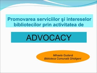 Promovarea serviciilor  şi intereselor bibliotecilor prin activitatea de  ADVOCACY Mihaela Gudană Biblioteca Comunală Ghidigeni  