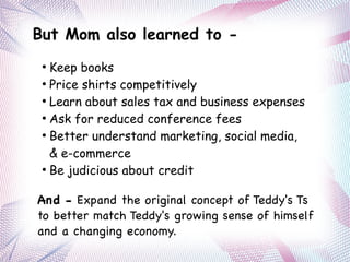 But Mom also learned to -
●
Keep books
●
Price shirts competitively
●
Learn about sales tax and business expenses
●
Ask for reduced conference fees
●
Better understand marketing, social media,
& e-commerce
●
Be judicious about credit
And - Expand the original concept of Teddy's Ts
to better match Teddy's growing sense of himself
and a changing economy.
 