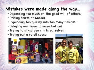 Mistakes were made along the way...
● Depending too much on the good will of others
● Pricing shirts at $18.00
● Expanding too quickly into too many designs.
● Delaying our move to make buttons
● Trying to silkscreen shirts ourselves.
● Trying out a retail space
 