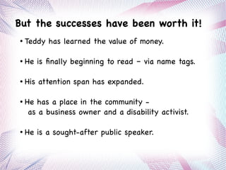 But the successes have been worth it!
● Teddy has learned the value of money.
● He is finally beginning to read – via name tags.
● His attention span has expanded.
● He has a place in the community -
as a business owner and a disability activist.
● He is a sought-after public speaker.
 