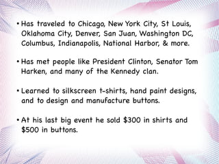 ● Has traveled to Chicago, New York City, St Louis,
Oklahoma City, Denver, San Juan, Washington DC,
Columbus, Indianapolis, National Harbor, & more.
● Has met people like President Clinton, Senator Tom
Harken, and many of the Kennedy clan.
● Learned to silkscreen t-shirts, hand paint designs,
and to design and manufacture buttons.
● At his last big event he sold $300 in shirts and
$500 in buttons.
 