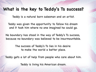 What is the key to Teddy's Ts success?
Teddy is a natural born salesman and an artist.
Teddy was given the opportunity to follow his dream
and it took him where no one imagined he could go.
No boundary has stood in the way of Teddy's Ts success,
because no boundary was believed to be insurmountable.
The success of Teddy's Ts lies in his desire
to make the world a better place.
Teddy gets a lot of help from people who care about him.
Teddy is living his American dream.
 