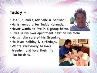 ● Has 2 bunnies, Michelle & Snowball.
● He is named after Teddy Kennedy.
● Never wants to live in a group home.
● Lives in his own apartment next to his mom.
● Helps take care of his Grandma.
● He loves holiday & birthdays.
● Wants everybody to have
freedom and love their life
like he does.
Teddy -
 